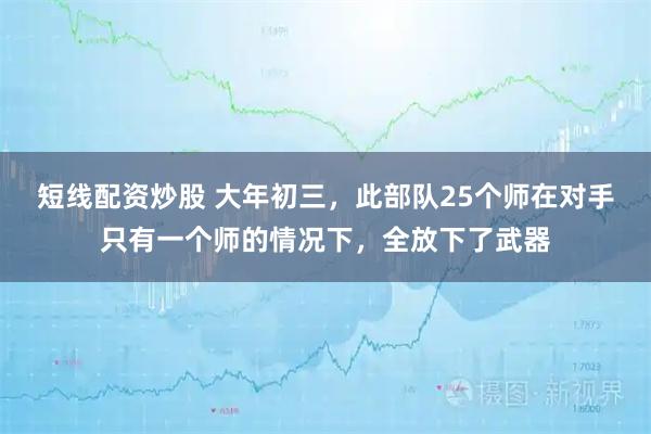 短线配资炒股 大年初三，此部队25个师在对手只有一个师的情况下，全放下了武器