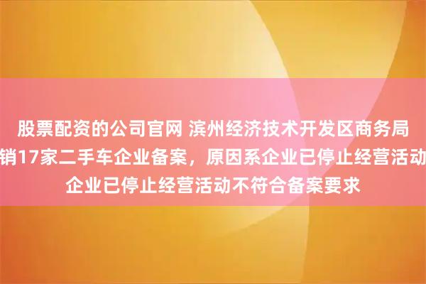 股票配资的公司官网 滨州经济技术开发区商务局发布公示，拟撤销17家二手车企业备案，原因系企业已停止经营活动不符合备案要求