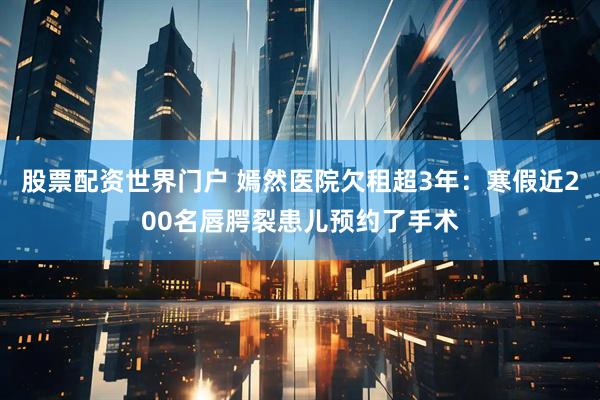 股票配资世界门户 嫣然医院欠租超3年：寒假近200名唇腭裂患儿预约了手术