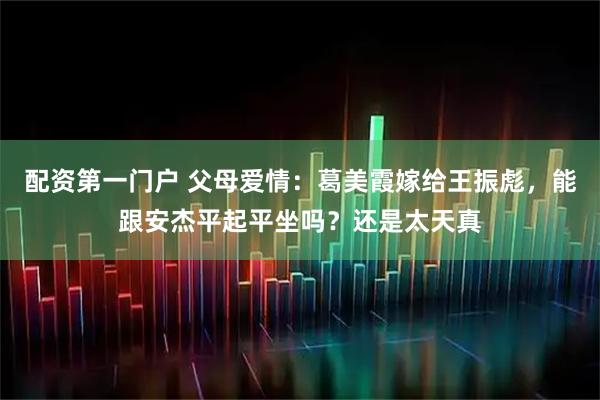 配资第一门户 父母爱情：葛美霞嫁给王振彪，能跟安杰平起平坐吗？还是太天真