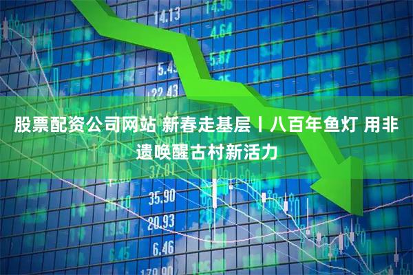 股票配资公司网站 新春走基层丨八百年鱼灯 用非遗唤醒古村新活力