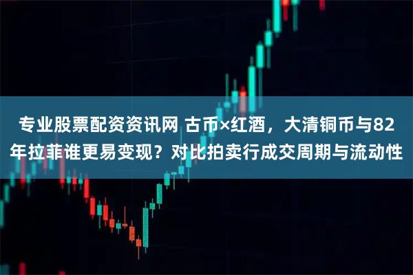 专业股票配资资讯网 古币×红酒，大清铜币与82年拉菲谁更易变现？对比拍卖行成交周期与流动性