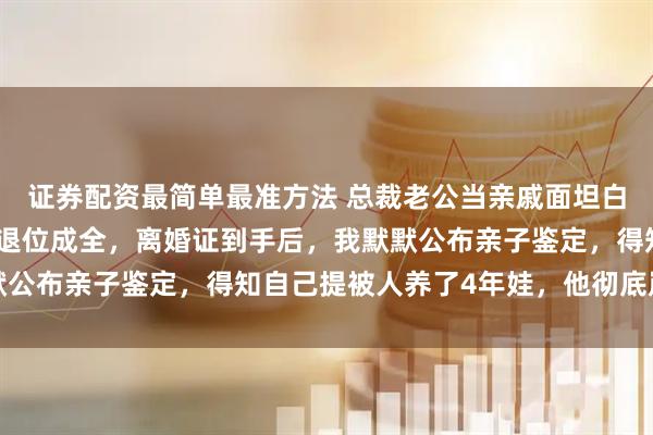 证券配资最简单最准方法 总裁老公当亲戚面坦白和情人孕有私生子，我退位成全，离婚证到手后，我默默公布亲子鉴定，得知自己提被人养了4年娃，他彻底崩溃了