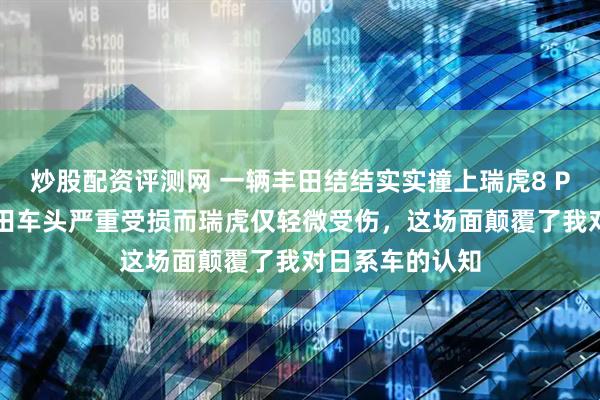 炒股配资评测网 一辆丰田结结实实撞上瑞虎8 Pro的尾部，丰田车头严重受损而瑞虎仅轻微受伤，这场面颠覆了我对日系车的认知