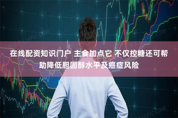 在线配资知识门户 主食加点它 不仅控糖还可帮助降低胆固醇水平及癌症风险