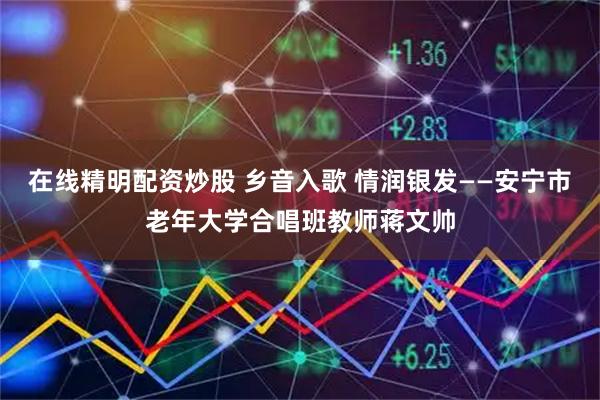 在线精明配资炒股 乡音入歌 情润银发——安宁市老年大学合唱班教师蒋文帅