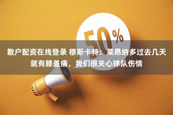 散户配资在线登录 穆斯卡特：莱昂纳多过去几天就有膝盖痛，我们很关心球队伤情
